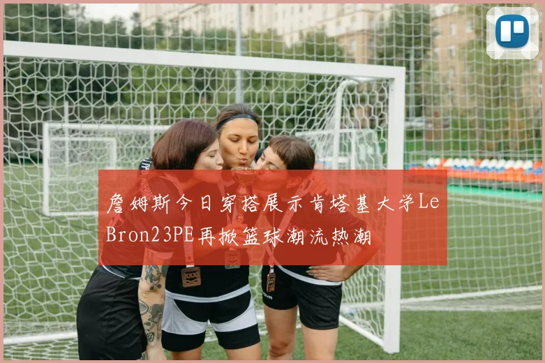 詹姆斯今日穿搭展示肯塔基大学LeBron23PE再掀篮球潮流热潮