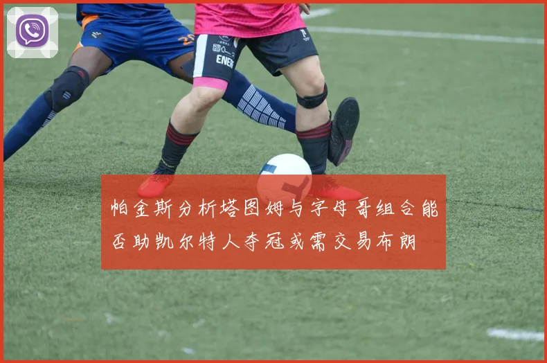 帕金斯分析塔图姆与字母哥组合能否助凯尔特人夺冠或需交易布朗