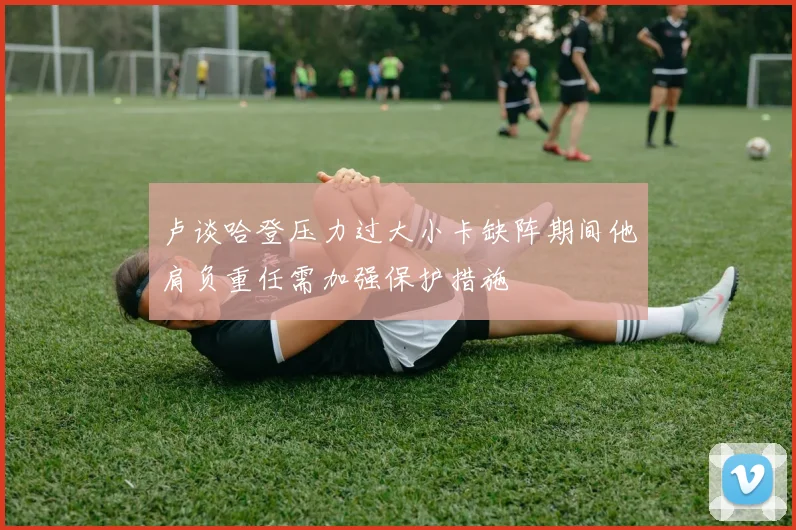 卢谈哈登压力过大小卡缺阵期间他肩负重任需加强保护措施