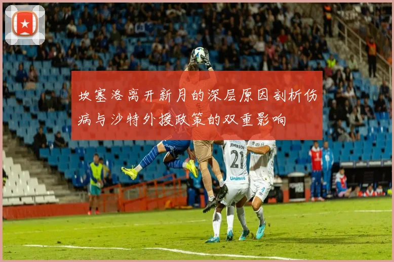 坎塞洛离开新月的深层原因剖析伤病与沙特外援政策的双重影响