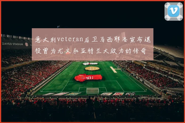 意大利veteran后卫马西耶洛宣布退役曾为尤文和亚特兰大效力的传奇球员