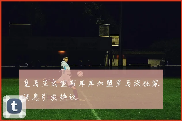 皇马正式宣布库库加盟罗马诺独家消息引发热议