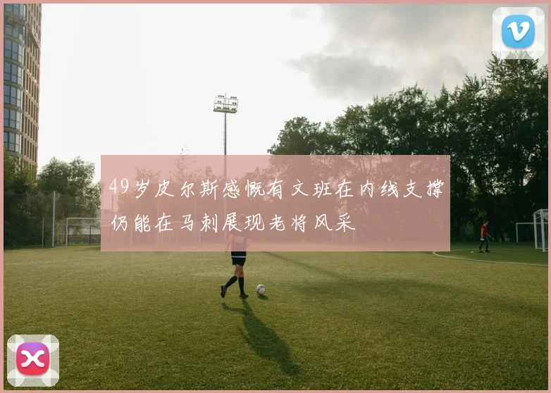 49岁皮尔斯感慨有文班在内线支撑仍能在马刺展现老将风采