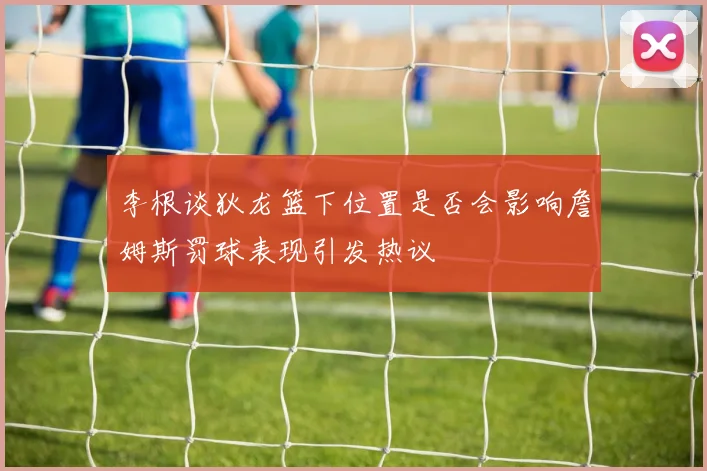 李根谈狄龙篮下位置是否会影响詹姆斯罚球表现引发热议