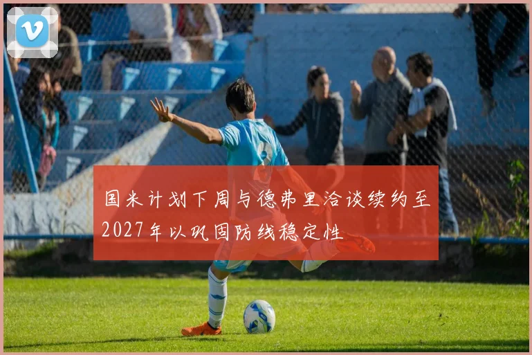 国米计划下周与德弗里洽谈续约至2027年以巩固防线稳定性