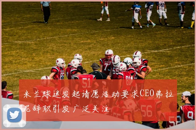 米兰球迷发起请愿活动要求CEO弗拉尼辞职引发广泛关注