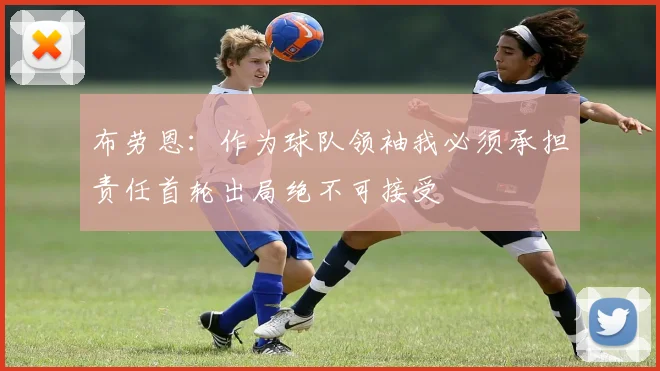 布劳恩：作为球队领袖我必须承担责任首轮出局绝不可接受