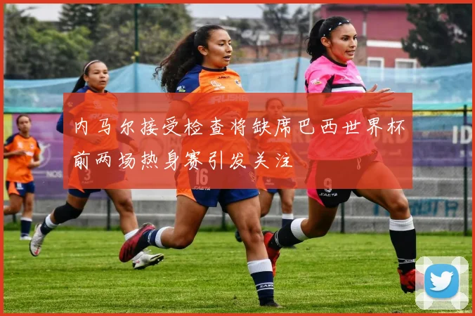 内马尔接受检查将缺席巴西世界杯前两场热身赛引发关注