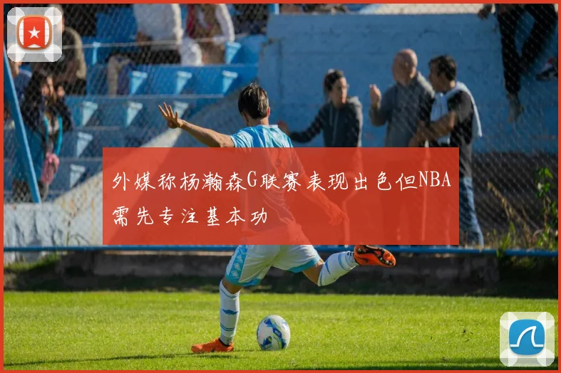 外媒称杨瀚森G联赛表现出色但NBA需先专注基本功