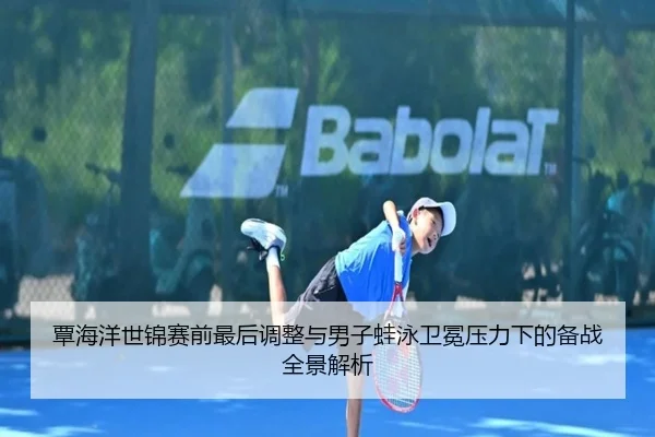 覃海洋世锦赛前最后调整与男子蛙泳卫冕压力下的备战全景解析